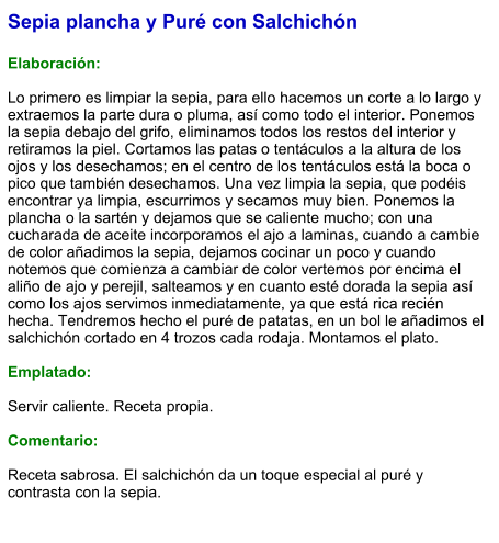 Sepia plancha y Puré con Salchichón  Elaboración:  Lo primero es limpiar la sepia, para ello hacemos un corte a lo largo y extraemos la parte dura o pluma, así como todo el interior. Ponemos la sepia debajo del grifo, eliminamos todos los restos del interior y retiramos la piel. Cortamos las patas o tentáculos a la altura de los ojos y los desechamos; en el centro de los tentáculos está la boca o pico que también desechamos. Una vez limpia la sepia, que podéis encontrar ya limpia, escurrimos y secamos muy bien. Ponemos la plancha o la sartén y dejamos que se caliente mucho; con una cucharada de aceite incorporamos el ajo a laminas, cuando a cambie de color añadimos la sepia, dejamos cocinar un poco y cuando notemos que comienza a cambiar de color vertemos por encima el aliño de ajo y perejil, salteamos y en cuanto esté dorada la sepia así como los ajos servimos inmediatamente, ya que está rica recién hecha. Tendremos hecho el puré de patatas, en un bol le añadimos el salchichón cortado en 4 trozos cada rodaja. Montamos el plato.  Emplatado:  Servir caliente. Receta propia.  Comentario:  Receta sabrosa. El salchichón da un toque especial al puré y contrasta con la sepia.
