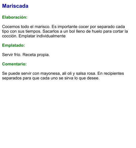 Mariscada  Elaboración:  Cocemos todo el marisco. Es importante cocer por separado cada tipo con sus tiempos. Sacarlos a un bol lleno de huelo para cortar la cocción. Emplatar individualmente  Emplatado:  Servir frío. Receta propia.  Comentario:  Se puede servir con mayonesa, ali oli y salsa rosa. En recipientes separados para que cada uno se sirva lo que desee.