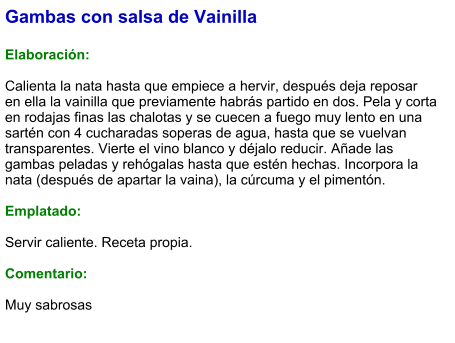 Gambas con salsa de Vainilla  Elaboración:  Calienta la nata hasta que empiece a hervir, después deja reposar en ella la vainilla que previamente habrás partido en dos. Pela y corta en rodajas finas las chalotas y se cuecen a fuego muy lento en una sartén con 4 cucharadas soperas de agua, hasta que se vuelvan transparentes. Vierte el vino blanco y déjalo reducir. Añade las gambas peladas y rehógalas hasta que estén hechas. Incorpora la nata (después de apartar la vaina), la cúrcuma y el pimentón.   Emplatado:  Servir caliente. Receta propia.  Comentario:  Muy sabrosas