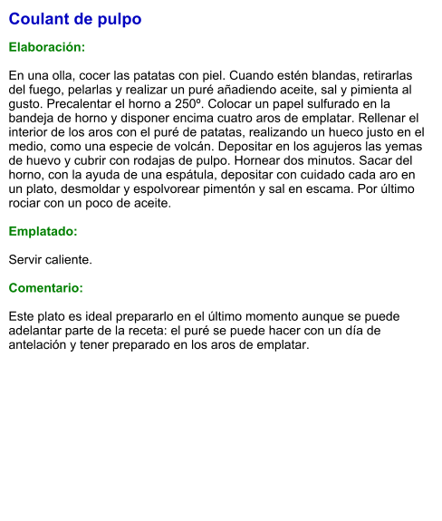 Coulant de pulpo  Elaboración:  En una olla, cocer las patatas con piel. Cuando estén blandas, retirarlas del fuego, pelarlas y realizar un puré añadiendo aceite, sal y pimienta al gusto. Precalentar el horno a 250º. Colocar un papel sulfurado en la bandeja de horno y disponer encima cuatro aros de emplatar. Rellenar el interior de los aros con el puré de patatas, realizando un hueco justo en el medio, como una especie de volcán. Depositar en los agujeros las yemas de huevo y cubrir con rodajas de pulpo. Hornear dos minutos. Sacar del horno, con la ayuda de una espátula, depositar con cuidado cada aro en un plato, desmoldar y espolvorear pimentón y sal en escama. Por último rociar con un poco de aceite.  Emplatado:  Servir caliente.  Comentario:  Este plato es ideal prepararlo en el último momento aunque se puede adelantar parte de la receta: el puré se puede hacer con un día de antelación y tener preparado en los aros de emplatar.