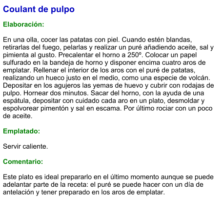 Coulant de pulpo  Elaboración:  En una olla, cocer las patatas con piel. Cuando estén blandas, retirarlas del fuego, pelarlas y realizar un puré añadiendo aceite, sal y pimienta al gusto. Precalentar el horno a 250º. Colocar un papel sulfurado en la bandeja de horno y disponer encima cuatro aros de emplatar. Rellenar el interior de los aros con el puré de patatas, realizando un hueco justo en el medio, como una especie de volcán. Depositar en los agujeros las yemas de huevo y cubrir con rodajas de pulpo. Hornear dos minutos. Sacar del horno, con la ayuda de una espátula, depositar con cuidado cada aro en un plato, desmoldar y espolvorear pimentón y sal en escama. Por último rociar con un poco de aceite.  Emplatado:  Servir caliente.  Comentario:  Este plato es ideal prepararlo en el último momento aunque se puede adelantar parte de la receta: el puré se puede hacer con un día de antelación y tener preparado en los aros de emplatar.