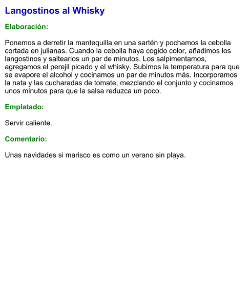 Langostinos al Whisky  Elaboración:  Ponemos a derretir la mantequilla en una sartén y pochamos la cebolla cortada en julianas. Cuando la cebolla haya cogido color, añadimos los langostinos y saltearlos un par de minutos. Los salpimentamos, agregamos el perejil picado y el whisky. Subimos la temperatura para que se evapore el alcohol y cocinamos un par de minutos más. Incorporamos la nata y las cucharadas de tomate, mezclando el conjunto y cocinamos unos minutos para que la salsa reduzca un poco.   Emplatado:  Servir caliente.  Comentario:  Unas navidades si marisco es como un verano sin playa.