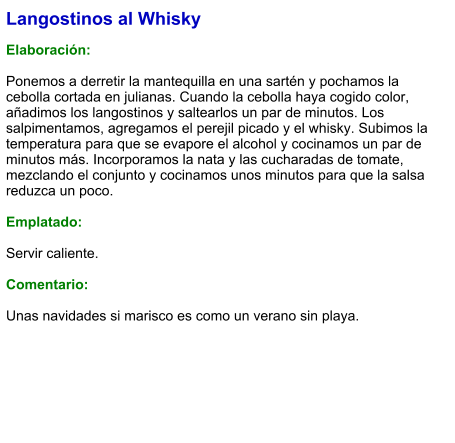 Langostinos al Whisky  Elaboración:  Ponemos a derretir la mantequilla en una sartén y pochamos la cebolla cortada en julianas. Cuando la cebolla haya cogido color, añadimos los langostinos y saltearlos un par de minutos. Los salpimentamos, agregamos el perejil picado y el whisky. Subimos la temperatura para que se evapore el alcohol y cocinamos un par de minutos más. Incorporamos la nata y las cucharadas de tomate, mezclando el conjunto y cocinamos unos minutos para que la salsa reduzca un poco.   Emplatado:  Servir caliente.  Comentario:  Unas navidades si marisco es como un verano sin playa.