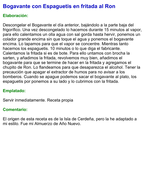Bogavante con Espaguetis en fritada al Ron  Elaboración:  Descongelar el Bogavante el día anterior, bajándolo a la parte baja del frigorífico. Una vez descongelado lo hacemos durante 15 minutos al vapor, para ello calentamos un olla agua con sal gorda hasta hervir, ponemos un colador grande encima sin que toque el agua y ponemos el bogavante encima. Lo tapamos para que el vapor se concentre. Mientras tanto hacemos los espaguetis. 10 minutos o lo que diga el fabricante. Calentamos la fritada si es de bote. Para ello untamos con brocha la sarten, y añadimos la fritada, revolvemos muy bien, añadimos el bogavante para que se termine de hacer en la fritada y agregamos el chupito de Ron. Lo flandeamos para que desaparezca el alcohol. Tener la precaución que apagar el extractor de humos para no avisar a los bomberos. Cuando se apague podemos sacar el bogavante al plato, los espaguetis por ponemos a su lado y lo cubrimos con la fritada.  Emplatado:  Servir inmediatamente. Receta propia  Comentario:  El origen de esta receta es de la Isla de Cerdeña, pero la he adaptado a mi estilo. Fue mi Almuerzo de Año Nuevo.
