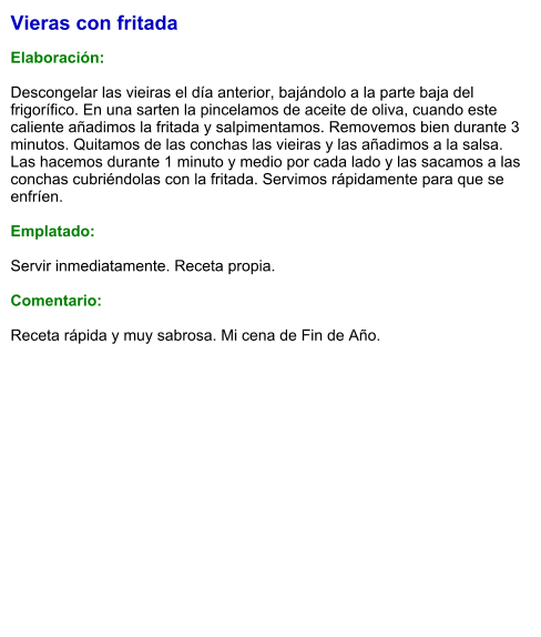 Vieras con fritada  Elaboración:  Descongelar las vieiras el día anterior, bajándolo a la parte baja del frigorífico. En una sarten la pincelamos de aceite de oliva, cuando este caliente añadimos la fritada y salpimentamos. Removemos bien durante 3 minutos. Quitamos de las conchas las vieiras y las añadimos a la salsa. Las hacemos durante 1 minuto y medio por cada lado y las sacamos a las conchas cubriéndolas con la fritada. Servimos rápidamente para que se enfríen.  Emplatado:  Servir inmediatamente. Receta propia.  Comentario:  Receta rápida y muy sabrosa. Mi cena de Fin de Año.