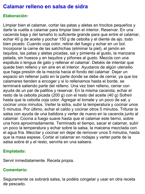 Calamar relleno en salsa de sidra  Elaboración:  Limpiar bien el calamar, cortar las patas y aletas en trocitos pequeños y darle la vuelta a calamar para limpiar bien el interior. Reservar. En una cacerola baja y del tamaño lo suficiente grande para que entre el calamar, echar 40 g de aceite y pochar 150 g de cebolla y el diente de ajo, todo bien picado. Cuando coja color, retirar del fuego y echar en un bol. Incorporar la carne de las salchichas (eliminar la piel), el jamón en taquitos, las patas y aletas picadas, sal y pimienta al gusto, la manzana pelada, sin huesos y en taquitos y piñones al gusto. Mezcla con una espátula o lengua de gato y rellenar el calamar. Debéis de intentar que quede bien relleno y sin aire en el interior. Ayudaros de algún utensilio que haga presión de la mezcla hacia el fondo del calamar. Dejar un espacio sin rellenar justo en la parte donde se debe de cerrar, ya que los calamares tienden a encoger y si lo rellenamos hasta el borde, se terminará saliendo parte del relleno. Una vez bien relleno, cerrar con ayuda de un par de palillos y reservar. En la misma cacerola, echar el resto de la cebolla picada (200 g) con el resto del aceite (40 g) Sofreír hasta que la cebolla coja color. Agregar el tomate y un poco de sal, y cocinar unos minutos. Verter la sidra, subir la temperatura y cocinar unos 5 minutos. Por último, echar el caldo y cocinar otros 5 minutos. Triturar la salsa con ayuda de una batidora y verter de nuevo en la cacerola junto al calamar. Cocina a fuego suave hasta que el calamar este tierno, sobre una hora aproximadamente. Terminado el tiempo, sacar el calamar, subir un poco la temperatura y echar sobre la salsa, la maicena mezclada con el agua fría. Mezclar y cocinar sin dejar de remover unos 5 minutos, hasta que la masa espese. Cortar el calamar en rodajas y verter parte de la salsa sobre él y el resto, servirla en una salsera.  Emplatado:  Servir inmediatamente. Receta propia.  Comentario:  Seguramente os sobrará salsa, la podéis congelar y usar en otra receta de pescado.