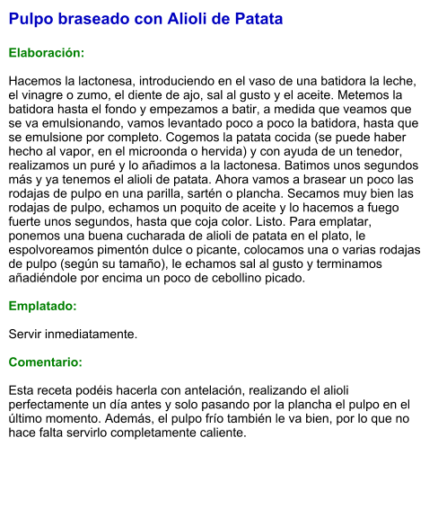 Pulpo braseado con Alioli de Patata  Elaboración:  Hacemos la lactonesa, introduciendo en el vaso de una batidora la leche, el vinagre o zumo, el diente de ajo, sal al gusto y el aceite. Metemos la batidora hasta el fondo y empezamos a batir, a medida que veamos que se va emulsionando, vamos levantado poco a poco la batidora, hasta que se emulsione por completo. Cogemos la patata cocida (se puede haber hecho al vapor, en el microonda o hervida) y con ayuda de un tenedor, realizamos un puré y lo añadimos a la lactonesa. Batimos unos segundos más y ya tenemos el alioli de patata. Ahora vamos a brasear un poco las rodajas de pulpo en una parilla, sartén o plancha. Secamos muy bien las rodajas de pulpo, echamos un poquito de aceite y lo hacemos a fuego fuerte unos segundos, hasta que coja color. Listo. Para emplatar, ponemos una buena cucharada de alioli de patata en el plato, le espolvoreamos pimentón dulce o picante, colocamos una o varias rodajas de pulpo (según su tamaño), le echamos sal al gusto y terminamos añadiéndole por encima un poco de cebollino picado.   Emplatado:  Servir inmediatamente.   Comentario:  Esta receta podéis hacerla con antelación, realizando el alioli perfectamente un día antes y solo pasando por la plancha el pulpo en el último momento. Además, el pulpo frío también le va bien, por lo que no hace falta servirlo completamente caliente.