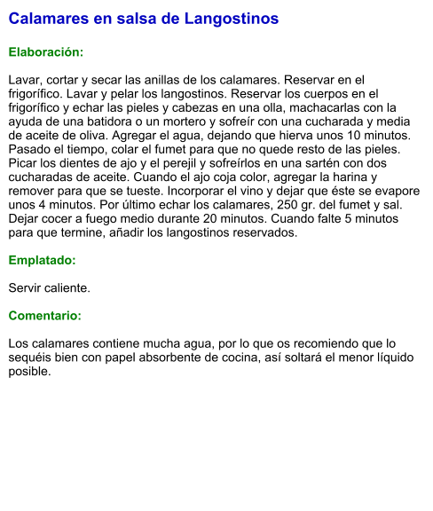 Calamares en salsa de Langostinos  Elaboración:  Lavar, cortar y secar las anillas de los calamares. Reservar en el frigorífico. Lavar y pelar los langostinos. Reservar los cuerpos en el frigorífico y echar las pieles y cabezas en una olla, machacarlas con la ayuda de una batidora o un mortero y sofreír con una cucharada y media de aceite de oliva. Agregar el agua, dejando que hierva unos 10 minutos. Pasado el tiempo, colar el fumet para que no quede resto de las pieles. Picar los dientes de ajo y el perejil y sofreírlos en una sartén con dos cucharadas de aceite. Cuando el ajo coja color, agregar la harina y remover para que se tueste. Incorporar el vino y dejar que éste se evapore unos 4 minutos. Por último echar los calamares, 250 gr. del fumet y sal. Dejar cocer a fuego medio durante 20 minutos. Cuando falte 5 minutos para que termine, añadir los langostinos reservados.  Emplatado:  Servir caliente.  Comentario:  Los calamares contiene mucha agua, por lo que os recomiendo que lo sequéis bien con papel absorbente de cocina, así soltará el menor líquido posible.