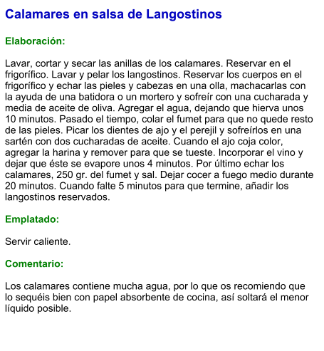 Calamares en salsa de Langostinos  Elaboración:  Lavar, cortar y secar las anillas de los calamares. Reservar en el frigorífico. Lavar y pelar los langostinos. Reservar los cuerpos en el frigorífico y echar las pieles y cabezas en una olla, machacarlas con la ayuda de una batidora o un mortero y sofreír con una cucharada y media de aceite de oliva. Agregar el agua, dejando que hierva unos 10 minutos. Pasado el tiempo, colar el fumet para que no quede resto de las pieles. Picar los dientes de ajo y el perejil y sofreírlos en una sartén con dos cucharadas de aceite. Cuando el ajo coja color, agregar la harina y remover para que se tueste. Incorporar el vino y dejar que éste se evapore unos 4 minutos. Por último echar los calamares, 250 gr. del fumet y sal. Dejar cocer a fuego medio durante 20 minutos. Cuando falte 5 minutos para que termine, añadir los langostinos reservados.  Emplatado:  Servir caliente.  Comentario:  Los calamares contiene mucha agua, por lo que os recomiendo que lo sequéis bien con papel absorbente de cocina, así soltará el menor líquido posible.