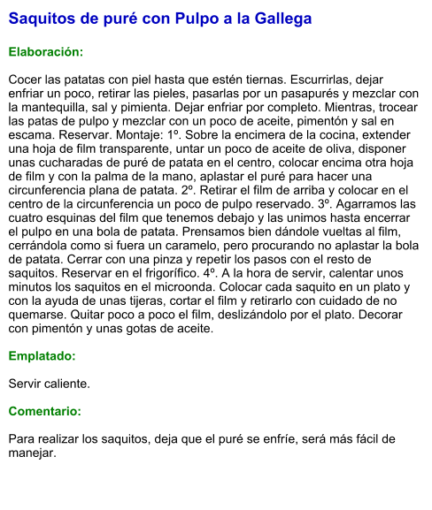 Saquitos de puré con Pulpo a la Gallega  Elaboración:  Cocer las patatas con piel hasta que estén tiernas. Escurrirlas, dejar enfriar un poco, retirar las pieles, pasarlas por un pasapurés y mezclar con la mantequilla, sal y pimienta. Dejar enfriar por completo. Mientras, trocear las patas de pulpo y mezclar con un poco de aceite, pimentón y sal en escama. Reservar. Montaje: 1º. Sobre la encimera de la cocina, extender una hoja de film transparente, untar un poco de aceite de oliva, disponer unas cucharadas de puré de patata en el centro, colocar encima otra hoja de film y con la palma de la mano, aplastar el puré para hacer una circunferencia plana de patata. 2º. Retirar el film de arriba y colocar en el centro de la circunferencia un poco de pulpo reservado. 3º. Agarramos las cuatro esquinas del film que tenemos debajo y las unimos hasta encerrar el pulpo en una bola de patata. Prensamos bien dándole vueltas al film, cerrándola como si fuera un caramelo, pero procurando no aplastar la bola de patata. Cerrar con una pinza y repetir los pasos con el resto de saquitos. Reservar en el frigorífico. 4º. A la hora de servir, calentar unos minutos los saquitos en el microonda. Colocar cada saquito en un plato y con la ayuda de unas tijeras, cortar el film y retirarlo con cuidado de no quemarse. Quitar poco a poco el film, deslizándolo por el plato. Decorar con pimentón y unas gotas de aceite.  Emplatado:  Servir caliente.  Comentario:  Para realizar los saquitos, deja que el puré se enfríe, será más fácil de manejar.