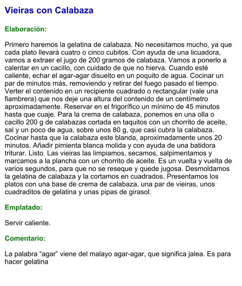 Vieiras con Calabaza  Elaboración:  Primero haremos la gelatina de calabaza. No necesitamos mucho, ya que cada plato llevará cuatro o cinco cubitos. Con ayuda de una licuadora, vamos a extraer el jugo de 200 gramos de calabaza. Vamos a ponerlo a calentar en un cacillo, con cuidado de que no hierva. Cuando esté caliente, echar el agar-agar disuelto en un poquito de agua. Cocinar un par de minutos más, removiendo y retirar del fuego pasado el tiempo. Verter el contenido en un recipiente cuadrado o rectangular (vale una fiambrera) que nos deje una altura del contenido de un centímetro aproximadamente. Reservar en el frigorífico un mínimo de 45 minutos hasta que cuaje. Para la crema de calabaza, ponemos en una olla o cacillo 200 g de calabazas cortada en taquitos con un chorrito de aceite, sal y un poco de agua, sobre unos 80 g, que casi cubra la calabaza. Cocinar hasta que la calabaza este blanda, aproximadamente unos 20 minutos. Añadir pimienta blanca molida y con ayuda de una batidora triturar. Listo. Las vieiras las limpiamos, secamos, salpimentamos y marcamos a la plancha con un chorrito de aceite. Es un vuelta y vuelta de varios segundos, para que no se reseque y quede jugosa. Desmoldamos la gelatina de calabaza y la cortamos en cuadrados. Presentamos los platos con una base de crema de calabaza, una par de vieiras, unos cuadraditos de gelatina y unas pipas de girasol.  Emplatado:  Servir caliente.  Comentario:  La palabra “agar” viene del malayo agar-agar, que significa jalea. Es para hacer gelatina