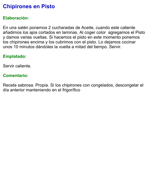 Chipirones en Pisto  Elaboración:  En una satén ponemos 2 cucharadas de Aceite, cuando este caliente añadimos los ajos cortados en laminas. Al coger color  agregamos el Pisto y damos varias vueltas. Si hacemos el pisto en este momento ponemos los chipirones encima y los cubrimos con el pisto. Lo dejamos cocinar unos 10 minutos dándoles la vuelta a mitad del tiempo. Servir.  Emplatado:  Servir caliente.  Comentario:  Receta sabrosa. Propia. Si los chipirones con congelados, descongelar el día anterior manteniendo en el frigorífico
