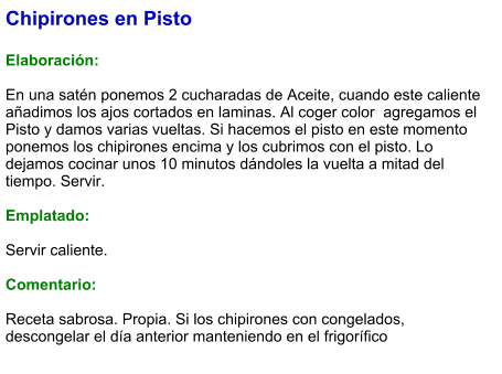 Chipirones en Pisto  Elaboración:  En una satén ponemos 2 cucharadas de Aceite, cuando este caliente añadimos los ajos cortados en laminas. Al coger color  agregamos el Pisto y damos varias vueltas. Si hacemos el pisto en este momento ponemos los chipirones encima y los cubrimos con el pisto. Lo dejamos cocinar unos 10 minutos dándoles la vuelta a mitad del tiempo. Servir.  Emplatado:  Servir caliente.  Comentario:  Receta sabrosa. Propia. Si los chipirones con congelados, descongelar el día anterior manteniendo en el frigorífico