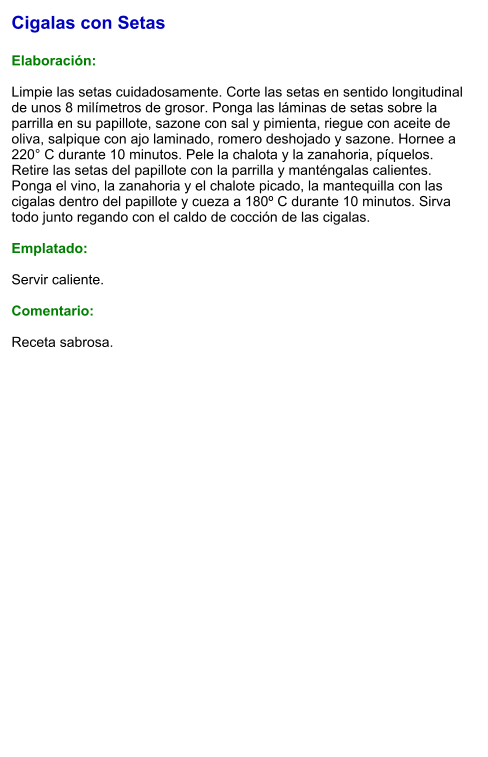 Cigalas con Setas  Elaboración:  Limpie las setas cuidadosamente. Corte las setas en sentido longitudinal de unos 8 milímetros de grosor. Ponga las láminas de setas sobre la parrilla en su papillote, sazone con sal y pimienta, riegue con aceite de oliva, salpique con ajo laminado, romero deshojado y sazone. Hornee a 220° C durante 10 minutos. Pele la chalota y la zanahoria, píquelos. Retire las setas del papillote con la parrilla y manténgalas calientes. Ponga el vino, la zanahoria y el chalote picado, la mantequilla con las cigalas dentro del papillote y cueza a 180º C durante 10 minutos. Sirva todo junto regando con el caldo de cocción de las cigalas.  Emplatado:  Servir caliente.  Comentario:  Receta sabrosa.