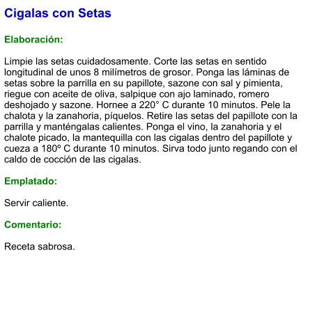 Cigalas con Setas  Elaboración:  Limpie las setas cuidadosamente. Corte las setas en sentido longitudinal de unos 8 milímetros de grosor. Ponga las láminas de setas sobre la parrilla en su papillote, sazone con sal y pimienta, riegue con aceite de oliva, salpique con ajo laminado, romero deshojado y sazone. Hornee a 220° C durante 10 minutos. Pele la chalota y la zanahoria, píquelos. Retire las setas del papillote con la parrilla y manténgalas calientes. Ponga el vino, la zanahoria y el chalote picado, la mantequilla con las cigalas dentro del papillote y cueza a 180º C durante 10 minutos. Sirva todo junto regando con el caldo de cocción de las cigalas.  Emplatado:  Servir caliente.  Comentario:  Receta sabrosa.