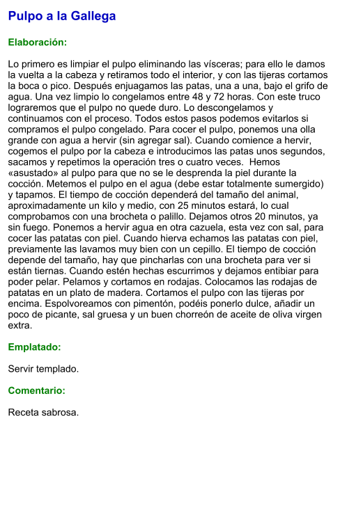 Pulpo a la Gallega  Elaboración:  Lo primero es limpiar el pulpo eliminando las vísceras; para ello le damos la vuelta a la cabeza y retiramos todo el interior, y con las tijeras cortamos la boca o pico. Después enjuagamos las patas, una a una, bajo el grifo de agua. Una vez limpio lo congelamos entre 48 y 72 horas. Con este truco lograremos que el pulpo no quede duro. Lo descongelamos y continuamos con el proceso. Todos estos pasos podemos evitarlos si compramos el pulpo congelado. Para cocer el pulpo, ponemos una olla grande con agua a hervir (sin agregar sal). Cuando comience a hervir, cogemos el pulpo por la cabeza e introducimos las patas unos segundos, sacamos y repetimos la operación tres o cuatro veces.  Hemos «asustado» al pulpo para que no se le desprenda la piel durante la cocción. Metemos el pulpo en el agua (debe estar totalmente sumergido) y tapamos. El tiempo de cocción dependerá del tamaño del animal, aproximadamente un kilo y medio, con 25 minutos estará, lo cual comprobamos con una brocheta o palillo. Dejamos otros 20 minutos, ya sin fuego. Ponemos a hervir agua en otra cazuela, esta vez con sal, para cocer las patatas con piel. Cuando hierva echamos las patatas con piel, previamente las lavamos muy bien con un cepillo. El tiempo de cocción depende del tamaño, hay que pincharlas con una brocheta para ver si están tiernas. Cuando estén hechas escurrimos y dejamos entibiar para poder pelar. Pelamos y cortamos en rodajas. Colocamos las rodajas de patatas en un plato de madera. Cortamos el pulpo con las tijeras por encima. Espolvoreamos con pimentón, podéis ponerlo dulce, añadir un poco de picante, sal gruesa y un buen chorreón de aceite de oliva virgen extra.  Emplatado:  Servir templado.  Comentario:  Receta sabrosa.