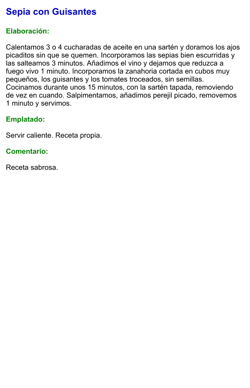 Sepia con Guisantes  Elaboración:  Calentamos 3 o 4 cucharadas de aceite en una sartén y doramos los ajos picaditos sin que se quemen. Incorporamos las sepias bien escurridas y las salteamos 3 minutos. Añadimos el vino y dejamos que reduzca a fuego vivo 1 minuto. Incorporamos la zanahoria cortada en cubos muy pequeños, los guisantes y los tomates troceados, sin semillas. Cocinamos durante unos 15 minutos, con la sartén tapada, removiendo de vez en cuando. Salpimentamos, añadimos perejil picado, removemos 1 minuto y servimos.  Emplatado:  Servir caliente. Receta propia.  Comentario:  Receta sabrosa.