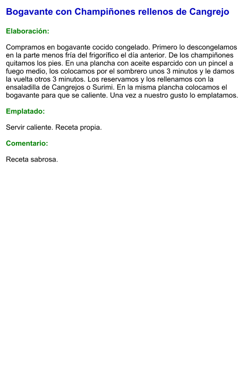 Bogavante con Champiñones rellenos de Cangrejo  Elaboración:  Compramos en bogavante cocido congelado. Primero lo descongelamos en la parte menos fría del frigorífico el día anterior. De los champiñones quitamos los pies. En una plancha con aceite esparcido con un pincel a fuego medio, los colocamos por el sombrero unos 3 minutos y le damos la vuelta otros 3 minutos. Los reservamos y los rellenamos con la ensaladilla de Cangrejos o Surimi. En la misma plancha colocamos el bogavante para que se caliente. Una vez a nuestro gusto lo emplatamos.  Emplatado:  Servir caliente. Receta propia.  Comentario:  Receta sabrosa.