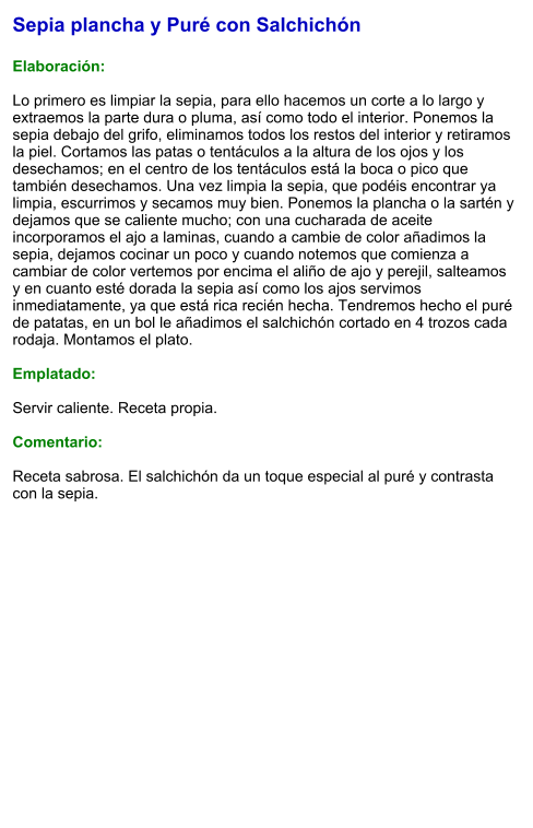 Sepia plancha y Puré con Salchichón  Elaboración:  Lo primero es limpiar la sepia, para ello hacemos un corte a lo largo y extraemos la parte dura o pluma, así como todo el interior. Ponemos la sepia debajo del grifo, eliminamos todos los restos del interior y retiramos la piel. Cortamos las patas o tentáculos a la altura de los ojos y los desechamos; en el centro de los tentáculos está la boca o pico que también desechamos. Una vez limpia la sepia, que podéis encontrar ya limpia, escurrimos y secamos muy bien. Ponemos la plancha o la sartén y dejamos que se caliente mucho; con una cucharada de aceite incorporamos el ajo a laminas, cuando a cambie de color añadimos la sepia, dejamos cocinar un poco y cuando notemos que comienza a cambiar de color vertemos por encima el aliño de ajo y perejil, salteamos y en cuanto esté dorada la sepia así como los ajos servimos inmediatamente, ya que está rica recién hecha. Tendremos hecho el puré de patatas, en un bol le añadimos el salchichón cortado en 4 trozos cada rodaja. Montamos el plato.  Emplatado:  Servir caliente. Receta propia.  Comentario:  Receta sabrosa. El salchichón da un toque especial al puré y contrasta con la sepia.