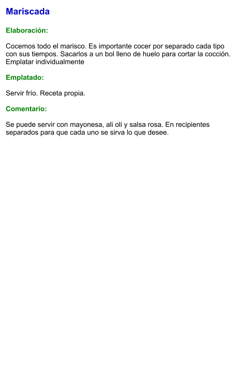 Mariscada  Elaboración:  Cocemos todo el marisco. Es importante cocer por separado cada tipo con sus tiempos. Sacarlos a un bol lleno de huelo para cortar la cocción. Emplatar individualmente  Emplatado:  Servir frío. Receta propia.  Comentario:  Se puede servir con mayonesa, ali oli y salsa rosa. En recipientes separados para que cada uno se sirva lo que desee.