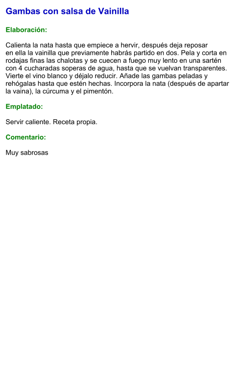 Gambas con salsa de Vainilla  Elaboración:  Calienta la nata hasta que empiece a hervir, después deja reposar en ella la vainilla que previamente habrás partido en dos. Pela y corta en rodajas finas las chalotas y se cuecen a fuego muy lento en una sartén con 4 cucharadas soperas de agua, hasta que se vuelvan transparentes. Vierte el vino blanco y déjalo reducir. Añade las gambas peladas y rehógalas hasta que estén hechas. Incorpora la nata (después de apartar la vaina), la cúrcuma y el pimentón.   Emplatado:  Servir caliente. Receta propia.  Comentario:  Muy sabrosas