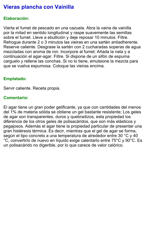 Vieras plancha con Vainilla  Elaboración:  Vierta el fumet de pescado en una cazuela. Abra la vaina de vainilla por la mitad en sentido longitudinal y raspe suavemente las semillas sobre el fumet. Lleve a ebullición y deje reposar 10 minutos. Filtre. Rehogue durante 2 o 3 minutos las vieiras en una sartén antiadherente. Reserve caliente. Desgrase la sartén con 2 cucharadas soperas de agua mezcladas con aroma de ron. lncorpore al fumet. Añada la nata y a continuación el agar-agar. Filtre. Si dispone de un sifón de espuma carguelo y rellene las conchas. Si no lo tiene, emulsione la mezcla para que se vuelva espumosa. Coloque las vieiras encima.   Emplatado:  Servir caliente. Receta propia.   Comentario:  El agar tiene un gran poder gelificante, ya que con cantidades del menos del 1% de materia sólida se obtiene un gel bastante resistente; Los geles de agar son transparentes, duros y quebradizos, esta propiedad los diferencia de los otros geles de polisacáridos, que son más elásticos y pegajosos. Además el agar tiene la propiedad particular de presentar una gran histéresis térmica. Es decir, mientras que el gel de agar se forma, según el tipo concreto a una temperatura de alrededor entre 30 °C y 40 °C, convertirlo de nuevo en líquido exige calentarlo entre 75°C y 90°C. Es un polisacárido no digerible, por lo que carece de valor calórico.