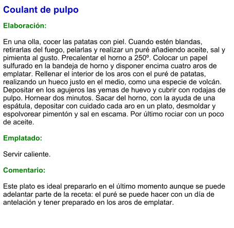 Coulant de pulpo  Elaboración:  En una olla, cocer las patatas con piel. Cuando estén blandas, retirarlas del fuego, pelarlas y realizar un puré añadiendo aceite, sal y pimienta al gusto. Precalentar el horno a 250º. Colocar un papel sulfurado en la bandeja de horno y disponer encima cuatro aros de emplatar. Rellenar el interior de los aros con el puré de patatas, realizando un hueco justo en el medio, como una especie de volcán. Depositar en los agujeros las yemas de huevo y cubrir con rodajas de pulpo. Hornear dos minutos. Sacar del horno, con la ayuda de una espátula, depositar con cuidado cada aro en un plato, desmoldar y espolvorear pimentón y sal en escama. Por último rociar con un poco de aceite.  Emplatado:  Servir caliente.  Comentario:  Este plato es ideal prepararlo en el último momento aunque se puede adelantar parte de la receta: el puré se puede hacer con un día de antelación y tener preparado en los aros de emplatar.