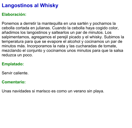 Langostinos al Whisky  Elaboración:  Ponemos a derretir la mantequilla en una sartén y pochamos la cebolla cortada en julianas. Cuando la cebolla haya cogido color, añadimos los langostinos y saltearlos un par de minutos. Los salpimentamos, agregamos el perejil picado y el whisky. Subimos la temperatura para que se evapore el alcohol y cocinamos un par de minutos más. Incorporamos la nata y las cucharadas de tomate, mezclando el conjunto y cocinamos unos minutos para que la salsa reduzca un poco.   Emplatado:  Servir caliente.  Comentario:  Unas navidades si marisco es como un verano sin playa.