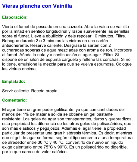 Vieras plancha con Vainilla  Elaboración:  Vierta el fumet de pescado en una cazuela. Abra la vaina de vainilla por la mitad en sentido longitudinal y raspe suavemente las semillas sobre el fumet. Lleve a ebullición y deje reposar 10 minutos. Filtre. Rehogue durante 2 o 3 minutos las vieiras en una sartén antiadherente. Reserve caliente. Desgrase la sartén con 2 cucharadas soperas de agua mezcladas con aroma de ron. lncorpore al fumet. Añada la nata y a continuación el agar-agar. Filtre. Si dispone de un sifón de espuma carguelo y rellene las conchas. Si no lo tiene, emulsione la mezcla para que se vuelva espumosa. Coloque las vieiras encima.   Emplatado:  Servir caliente. Receta propia.   Comentario:  El agar tiene un gran poder gelificante, ya que con cantidades del menos del 1% de materia sólida se obtiene un gel bastante resistente; Los geles de agar son transparentes, duros y quebradizos, esta propiedad los diferencia de los otros geles de polisacáridos, que son más elásticos y pegajosos. Además el agar tiene la propiedad particular de presentar una gran histéresis térmica. Es decir, mientras que el gel de agar se forma, según el tipo concreto a una temperatura de alrededor entre 30 °C y 40 °C, convertirlo de nuevo en líquido exige calentarlo entre 75°C y 90°C. Es un polisacárido no digerible, por lo que carece de valor calórico.