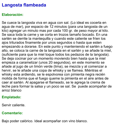 Langosta flambeada  Elaboración:  Se cuece la langosta viva en agua con sal. (Lo ideal es cocerla en agua de mar), por espacio de 12 minutos (para una langosta de un kilo) agregar un minuto mas por cada 100 gr. de peso mayor al kilo. Se saca toda la carne y se corta en trozos tamaño bocado. En una sartén se derrite la mantequilla y cuando este caliente se fríen los ajos triturados finamente por unos segundos o hasta que esten empezando a dorarse. En este punto y manteniendo el sartén a fuego alto, se coloca la carne de la langosta en el sartén y se añade la miel, (suficiente para que la miel toque todos los pedazos de la langosta). Se deja cocinar por un momento moviendo bien hasta que la miel empieza a caramelizar (unos 20 segundos), en este momento se añade al jugo de un limón verde (lima), se mezcla y al comenzar a hervir, se le añade una copa de whisky y se flamea. Miéntras el whisky esta ardiendo, se le espolvorea con pimienta negra recién molida de forma que el fuego queme la pimienta en el aire antes de caer al sartén. Al apagarse el flameado, se le agrega la crema de leche para formar la salsa y un poco se sal. Se  puede acompañar de arroz blanco  Emplatado:  Servir caliente.  Comentario:  Bajo poder calórico. Ideal acompañar con vino blanco.