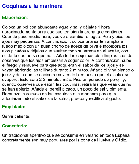 Coquinas a la marinera  Elaboración:  Coloca un bol con abundante agua y sal y déjalas 1 hora aproximadamente para que suelten bien la arena que contienen. Cuando pase media hora, vuelve a cambiar el agua. Pela y pica los ajos muy pequeños. A continuación, coloca una sartén amplia a fuego medio con un buen chorro de aceite de oliva e incorpora los ajos picados y déjalos que suelten todo su aroma en el aceite, con cuidado que no se quemen. Añade las coquinas bien limpias cuando observes que los ajos empiezan a coger color. A continuación, sube el fuego y remueve para que adquieran el sabor de los ajos y se vayan abriendo las tellinas durante 2 minutos. Añade el vino blanco o jerez y deja que se cocine removiendo bien hasta que el alcohol se evapore. Esto será 2-3 minutos más. Pica un puñado de perejil y, cuando observes que están las coquinas, retira las que veas que no se han abierto. Añade el perejil picado, un poco de sal y pimienta. Remueve la cazuela de las coquinas a la marinera para que adquieran todo el sabor de la salsa, prueba y rectifica al gusto.   Emplatado:  Servir caliente.  Comentario:  Un tradicional aperitivo que se consume en verano en toda España, concretamente son muy populares por la zona de Huelva y Cádiz.