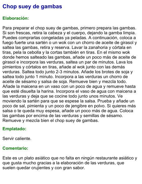 Chop suey de gambas  Elaboración:  Para preparar el chop suey de gambas, primero prepara las gambas. Si son frescas, retira la cabeza y el cuerpo, dejando la gamba limpia. Puedes comprarlas congeladas ya peladas. A continuación, coloca a fuego fuerte una sartén o un wok con un chorro de aceite de girasol y saltea las gambas, retira y reserva. Lavar la zanahoria y córtala en tiras, pela la cebolla y la cortas también en tiras. En el mismo wok donde hemos salteado las gambas, añade un poco más de aceite de girasol e incorpora las verduras, saltea un par de minutos. Lava los pimientos y córtalos en tiras, añade al wok junto con las demás verduras. Saltea todo junto 2-3 minutos. Añade los brotes de soja y saltea todo junto 1 minuto. Incorpora a las verduras un chorro de aceite de sésamo y salsa de soja. Remueve bien y mezcla todo. Añade la maicena en un vaso con un poco de agua y remueve hasta que esté disuelta la harina. Incorpora el vaso de agua con maicena a las verduras y deja que se cocine todo junto unos minutos. Ve moviendo la sartén para que se espese la salsa. Prueba y añade un poco de sal, pimienta y un poco de jengibre en polvo. Si quieres más salsa o te queda muy espesa, añade un poco más de agua. Coloca las gambas por encima de las verduras y semillas de sésamo. Remueve y mezcla bien el chop suey de gambas.  Emplatado:  Servir caliente.  Comentario:  Este es un plato asiático que no falta en ningún restaurante asiático y que gusta mucho gracias a la elaboración de las verduras, que suelen quedar crujientes y con gran sabor.