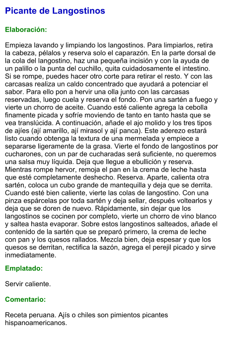 Picante de Langostinos  Elaboración:  Empieza lavando y limpiando los langostinos. Para limpiarlos, retira la cabeza, pélalos y reserva solo el caparazón. En la parte dorsal de la cola del langostino, haz una pequeña incisión y con la ayuda de un palillo o la punta del cuchillo, quita cuidadosamente el intestino. Si se rompe, puedes hacer otro corte para retirar el resto. Y con las carcasas realiza un caldo concentrado que ayudará a potenciar el sabor. Para ello pon a hervir una olla junto con las carcasas reservadas, luego cuela y reserva el fondo. Pon una sartén a fuego y vierte un chorro de aceite. Cuando esté caliente agrega la cebolla finamente picada y sofríe moviendo de tanto en tanto hasta que se vea translúcida. A continuación, añade el ajo molido y los tres tipos de ajíes (ají amarillo, ají mirasol y ají panca). Este aderezo estará listo cuando obtenga la textura de una mermelada y empiece a separarse ligeramente de la grasa. Vierte el fondo de langostinos por cucharones, con un par de cucharadas será suficiente, no queremos una salsa muy líquida. Deja que llegue a ebullición y reserva. Mientras rompe hervor, remoja el pan en la crema de leche hasta que esté completamente deshecho. Reserva. Aparte, calienta otra sartén, coloca un cubo grande de mantequilla y deja que se derrita. Cuando esté bien caliente, vierte las colas de langostino. Con una pinza espárcelas por toda sartén y deja sellar, después voltearlos y deja que se doren de nuevo. Rápidamente, sin dejar que los langostinos se cocinen por completo, vierte un chorro de vino blanco y saltea hasta evaporar. Sobre estos langostinos salteados, añade el contenido de la sartén que se preparó primero, la crema de leche con pan y los quesos rallados. Mezcla bien, deja espesar y que los quesos se derritan, rectifica la sazón, agrega el perejil picado y sirve inmediatamente.  Emplatado:  Servir caliente.  Comentario:  Receta peruana. Ajís o chiles son pimientos picantes hispanoamericanos.