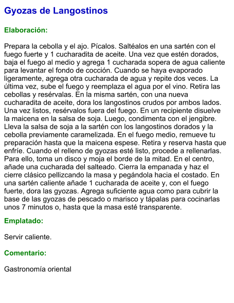 Gyozas de Langostinos  Elaboración:  Prepara la cebolla y el ajo. Pícalos. Saltéalos en una sartén con el fuego fuerte y 1 cucharadita de aceite. Una vez que estén dorados, baja el fuego al medio y agrega 1 cucharada sopera de agua caliente para levantar el fondo de cocción. Cuando se haya evaporado ligeramente, agrega otra cucharada de agua y repite dos veces. La última vez, sube el fuego y reemplaza el agua por el vino. Retira las cebollas y resérvalas. En la misma sartén, con una nueva cucharadita de aceite, dora los langostinos crudos por ambos lados. Una vez listos, resérvalos fuera del fuego. En un recipiente disuelve la maicena en la salsa de soja. Luego, condimenta con el jengibre. Lleva la salsa de soja a la sartén con los langostinos dorados y la cebolla previamente caramelizada. En el fuego medio, remueve tu preparación hasta que la maicena espese. Retira y reserva hasta que enfríe. Cuando el relleno de gyozas esté listo, procede a rellenarlas. Para ello, toma un disco y moja el borde de la mitad. En el centro, añade una cucharada del salteado. Cierra la empanada y haz el cierre clásico pellizcando la masa y pegándola hacia el costado. En una sartén caliente añade 1 cucharada de aceite y, con el fuego fuerte, dora las gyozas. Agrega suficiente agua como para cubrir la base de las gyozas de pescado o marisco y tápalas para cocinarlas unos 7 minutos o, hasta que la masa esté transparente.  Emplatado:  Servir caliente.  Comentario:  Gastronomía oriental