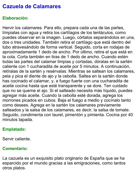 Cazuela de Calamares  Elaboración:  Hervir los calamares. Para ello, prepara cada una de las partes, límpialas con agua y retira los cartílagos de los tentáculos, como puedes observar en la imagen. Luego, córtalos separándolos en una, dos o tres unidades. También retira el cartílago que está dentro del tubo atravesándolo de forma vertical. Seguido, corta en rodajas de aproximadamente 1 dedo de ancho. Por último, retira el que está en la cola. Corta también en tiras de 1 dedo de ancho. Cuando estén todas las partes del calamar limpias y cortadas, dóralas en la sartén caliente con 1 cucharadita de aceite por 5 minutos. A continuación, retíralas de la sartén y resérvalas. Mientras se saltean los calamares, pela y pica el diente de ajo y la cebolla. Saltea en la sartén donde has cocinado el calamar, y, a fuego fuerte con una cucharadita de aceite cocina hasta que esté transparente y se dore. Ten cuidado que no se queme el ajo. Si el salteado necesita más líquido, puedes agregar más aceite. Cuando la cebolla esté dorada, agrega los morrones picados en cubos. Baja el fuego a medio y cocínalo tanto como desees. Agrega en la sartén los calamares previamente salteados y la salsa de los calamares, es decir, la salsa de tomate. Seguido, condimenta con laurel, pimentón y pimienta. Cocina por 40 minutos tapada.   Emplatado:  Servir caliente.  Comentario:  La cazuela es un exquisito plato originario de España que se ha esparcido por el mundo gracias a las emigraciones, como tantos otros platos.