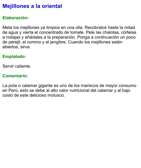 Mejillones a la oriental  Elaboración:  Meta los mejillones ya limpios en una olla. Recúbralos hasta la mitad de agua y vierta el concentrado de tomate. Pele las chalotas, córtelas a rodajas y añádales a la preparación. Ponga a continuación un poco de perejil, el comino y el jengibre. Cuando los mejillones estén abiertos, sirva.   Emplatado:  Servir caliente.   Comentario:  La pota o calamar gigante es uno de los mariscos de mayor consumo en Perú, esto se debe al alto valor nutricional del calamar y al bajo costo de este delicioso molusco.