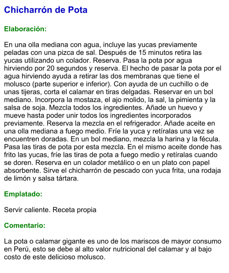 Chicharrón de Pota  Elaboración:  En una olla mediana con agua, incluye las yucas previamente peladas con una pizca de sal. Después de 15 minutos retira las yucas utilizando un colador. Reserva. Pasa la pota por agua hirviendo por 20 segundos y reserva. El hecho de pasar la pota por el agua hirviendo ayuda a retirar las dos membranas que tiene el molusco (parte superior e inferior). Con ayuda de un cuchillo o de unas tijeras, corta el calamar en tiras delgadas. Reservar en un bol mediano. Incorpora la mostaza, el ajo molido, la sal, la pimienta y la salsa de soja. Mezcla todos los ingredientes. Añade un huevo y mueve hasta poder unir todos los ingredientes incorporados previamente. Reserva la mezcla en el refrigerador. Añade aceite en una olla mediana a fuego medio. Fríe la yuca y retíralas una vez se encuentren doradas. En un bol mediano, mezcla la harina y la fécula. Pasa las tiras de pota por esta mezcla. En el mismo aceite donde has frito las yucas, fríe las tiras de pota a fuego medio y retíralas cuando se doren. Reserva en un colador metálico o en un plato con papel absorbente. Sirve el chicharrón de pescado con yuca frita, una rodaja de limón y salsa tártara.  Emplatado:  Servir caliente. Receta propia  Comentario:  La pota o calamar gigante es uno de los mariscos de mayor consumo en Perú, esto se debe al alto valor nutricional del calamar y al bajo costo de este delicioso molusco.