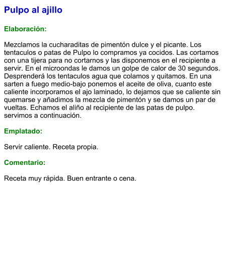 Pulpo al ajillo  Elaboración:  Mezclamos la cucharaditas de pimentón dulce y el picante. Los tentaculos o patas de Pulpo lo compramos ya cocidos. Las cortamos con una tijera para no cortarnos y las disponemos en el recipiente a servir. En el microondas le damos un golpe de calor de 30 segundos. Desprenderá los tentaculos agua que colamos y quitamos. En una sarten a fuego medio-bajo ponemos el aceite de oliva, cuanto este caliente incorporamos el ajo laminado, lo dejamos que se caliente sin quemarse y añadimos la mezcla de pimentón y se damos un par de vueltas. Echamos el aliño al recipiente de las patas de pulpo. servimos a continuación.  Emplatado:  Servir caliente. Receta propia.  Comentario:  Receta muy rápida. Buen entrante o cena.