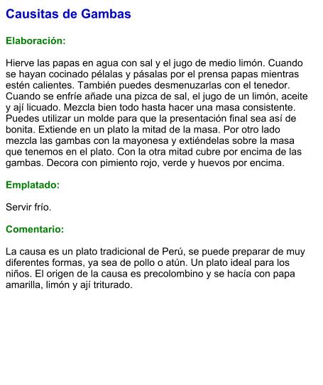 Causitas de Gambas  Elaboración:  Hierve las papas en agua con sal y el jugo de medio limón. Cuando se hayan cocinado pélalas y pásalas por el prensa papas mientras estén calientes. También puedes desmenuzarlas con el tenedor. Cuando se enfríe añade una pizca de sal, el jugo de un limón, aceite y ají licuado. Mezcla bien todo hasta hacer una masa consistente. Puedes utilizar un molde para que la presentación final sea así de bonita. Extiende en un plato la mitad de la masa. Por otro lado mezcla las gambas con la mayonesa y extiéndelas sobre la masa que tenemos en el plato. Con la otra mitad cubre por encima de las gambas. Decora con pimiento rojo, verde y huevos por encima.   Emplatado:  Servir frío.   Comentario:  La causa es un plato tradicional de Perú, se puede preparar de muy diferentes formas, ya sea de pollo o atún. Un plato ideal para los niños. El origen de la causa es precolombino y se hacía con papa amarilla, limón y ají triturado.