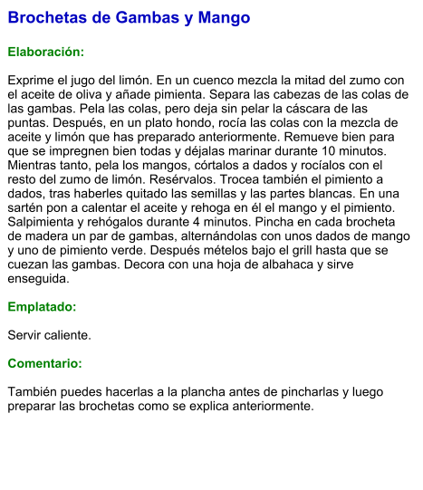 Brochetas de Gambas y Mango  Elaboración:  Exprime el jugo del limón. En un cuenco mezcla la mitad del zumo con el aceite de oliva y añade pimienta. Separa las cabezas de las colas de las gambas. Pela las colas, pero deja sin pelar la cáscara de las puntas. Después, en un plato hondo, rocía las colas con la mezcla de aceite y limón que has preparado anteriormente. Remueve bien para que se impregnen bien todas y déjalas marinar durante 10 minutos. Mientras tanto, pela los mangos, córtalos a dados y rocíalos con el resto del zumo de limón. Resérvalos. Trocea también el pimiento a dados, tras haberles quitado las semillas y las partes blancas. En una sartén pon a calentar el aceite y rehoga en él el mango y el pimiento. Salpimienta y rehógalos durante 4 minutos. Pincha en cada brocheta de madera un par de gambas, alternándolas con unos dados de mango y uno de pimiento verde. Después mételos bajo el grill hasta que se cuezan las gambas. Decora con una hoja de albahaca y sirve enseguida.  Emplatado:  Servir caliente.   Comentario:  También puedes hacerlas a la plancha antes de pincharlas y luego preparar las brochetas como se explica anteriormente.