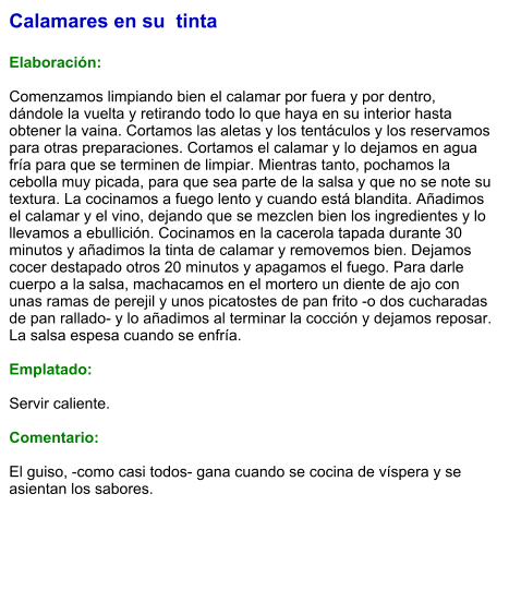 Calamares en su  tinta  Elaboración:  Comenzamos limpiando bien el calamar por fuera y por dentro, dándole la vuelta y retirando todo lo que haya en su interior hasta obtener la vaina. Cortamos las aletas y los tentáculos y los reservamos para otras preparaciones. Cortamos el calamar y lo dejamos en agua fría para que se terminen de limpiar. Mientras tanto, pochamos la cebolla muy picada, para que sea parte de la salsa y que no se note su textura. La cocinamos a fuego lento y cuando está blandita. Añadimos el calamar y el vino, dejando que se mezclen bien los ingredientes y lo llevamos a ebullición. Cocinamos en la cacerola tapada durante 30 minutos y añadimos la tinta de calamar y removemos bien. Dejamos cocer destapado otros 20 minutos y apagamos el fuego. Para darle cuerpo a la salsa, machacamos en el mortero un diente de ajo con unas ramas de perejil y unos picatostes de pan frito -o dos cucharadas de pan rallado- y lo añadimos al terminar la cocción y dejamos reposar. La salsa espesa cuando se enfría.   Emplatado:  Servir caliente.   Comentario:  El guiso, -como casi todos- gana cuando se cocina de víspera y se asientan los sabores.