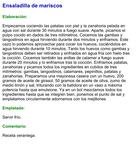 Ensaladilla de mariscos  Elaboración:  Empezamos cociendo las patatas con piel y la zanahoria pelada en agua con sal durante 30 minutos a fuego suave. Aparte, picamos el pulpo cocido en dados de tres milímetros. Cocemos las gambas y langostinos en agua hirviendo durante dos minutos y enfriamos. Este cazo lo podemos aprovechar para cocer los huevos, cociéndolos en agua hirviendo durante 10 minutos. Tanto los huevos como gambas y langostinos deben ser retirados y enfriados en agua fría con hielo tras la cocción. Cocemos también las anillas de calamar a fuego suave durante 20 minutos y lo enfriamos tras la cocción. Enfriamos patatas, zanahorias y picamos todos los ingredientes en cubitos de tres milímetros: gambas, langostinos, calamares, pepinillos, patatas y zanahorias. Preparamos una mayonesa casera con un huevo, 200 gramos de aceite de girasol, 50 gramos de aceite de oliva, zumo de medio limón y sal, triturando con la batidora en un vaso a máxima potencia hasta que emulsione. Ya en un bol mezclamos todos los ingredientes hasta que se integren bien, ponemos el punto de sal y emplatamos circularmente adornamos con los mejillones  Emplatado:  Servir frío.   Comentario:  Receta veraniega.