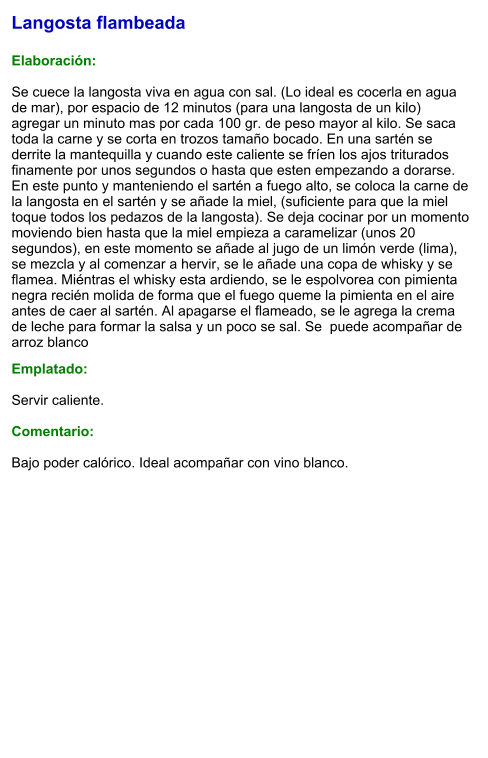 Langosta flambeada  Elaboración:  Se cuece la langosta viva en agua con sal. (Lo ideal es cocerla en agua de mar), por espacio de 12 minutos (para una langosta de un kilo) agregar un minuto mas por cada 100 gr. de peso mayor al kilo. Se saca toda la carne y se corta en trozos tamaño bocado. En una sartén se derrite la mantequilla y cuando este caliente se fríen los ajos triturados finamente por unos segundos o hasta que esten empezando a dorarse. En este punto y manteniendo el sartén a fuego alto, se coloca la carne de la langosta en el sartén y se añade la miel, (suficiente para que la miel toque todos los pedazos de la langosta). Se deja cocinar por un momento moviendo bien hasta que la miel empieza a caramelizar (unos 20 segundos), en este momento se añade al jugo de un limón verde (lima), se mezcla y al comenzar a hervir, se le añade una copa de whisky y se flamea. Miéntras el whisky esta ardiendo, se le espolvorea con pimienta negra recién molida de forma que el fuego queme la pimienta en el aire antes de caer al sartén. Al apagarse el flameado, se le agrega la crema de leche para formar la salsa y un poco se sal. Se  puede acompañar de arroz blanco  Emplatado:  Servir caliente.  Comentario:  Bajo poder calórico. Ideal acompañar con vino blanco.