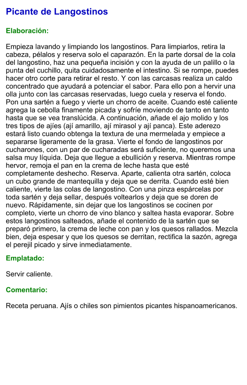 Picante de Langostinos  Elaboración:  Empieza lavando y limpiando los langostinos. Para limpiarlos, retira la cabeza, pélalos y reserva solo el caparazón. En la parte dorsal de la cola del langostino, haz una pequeña incisión y con la ayuda de un palillo o la punta del cuchillo, quita cuidadosamente el intestino. Si se rompe, puedes hacer otro corte para retirar el resto. Y con las carcasas realiza un caldo concentrado que ayudará a potenciar el sabor. Para ello pon a hervir una olla junto con las carcasas reservadas, luego cuela y reserva el fondo. Pon una sartén a fuego y vierte un chorro de aceite. Cuando esté caliente agrega la cebolla finamente picada y sofríe moviendo de tanto en tanto hasta que se vea translúcida. A continuación, añade el ajo molido y los tres tipos de ajíes (ají amarillo, ají mirasol y ají panca). Este aderezo estará listo cuando obtenga la textura de una mermelada y empiece a separarse ligeramente de la grasa. Vierte el fondo de langostinos por cucharones, con un par de cucharadas será suficiente, no queremos una salsa muy líquida. Deja que llegue a ebullición y reserva. Mientras rompe hervor, remoja el pan en la crema de leche hasta que esté completamente deshecho. Reserva. Aparte, calienta otra sartén, coloca un cubo grande de mantequilla y deja que se derrita. Cuando esté bien caliente, vierte las colas de langostino. Con una pinza espárcelas por toda sartén y deja sellar, después voltearlos y deja que se doren de nuevo. Rápidamente, sin dejar que los langostinos se cocinen por completo, vierte un chorro de vino blanco y saltea hasta evaporar. Sobre estos langostinos salteados, añade el contenido de la sartén que se preparó primero, la crema de leche con pan y los quesos rallados. Mezcla bien, deja espesar y que los quesos se derritan, rectifica la sazón, agrega el perejil picado y sirve inmediatamente.  Emplatado:  Servir caliente.  Comentario:  Receta peruana. Ajís o chiles son pimientos picantes hispanoamericanos.