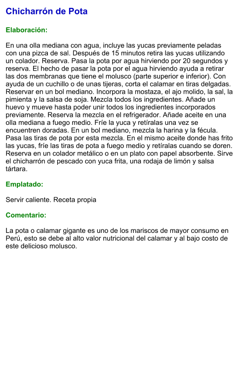 Chicharrón de Pota  Elaboración:  En una olla mediana con agua, incluye las yucas previamente peladas con una pizca de sal. Después de 15 minutos retira las yucas utilizando un colador. Reserva. Pasa la pota por agua hirviendo por 20 segundos y reserva. El hecho de pasar la pota por el agua hirviendo ayuda a retirar las dos membranas que tiene el molusco (parte superior e inferior). Con ayuda de un cuchillo o de unas tijeras, corta el calamar en tiras delgadas. Reservar en un bol mediano. Incorpora la mostaza, el ajo molido, la sal, la pimienta y la salsa de soja. Mezcla todos los ingredientes. Añade un huevo y mueve hasta poder unir todos los ingredientes incorporados previamente. Reserva la mezcla en el refrigerador. Añade aceite en una olla mediana a fuego medio. Fríe la yuca y retíralas una vez se encuentren doradas. En un bol mediano, mezcla la harina y la fécula. Pasa las tiras de pota por esta mezcla. En el mismo aceite donde has frito las yucas, fríe las tiras de pota a fuego medio y retíralas cuando se doren. Reserva en un colador metálico o en un plato con papel absorbente. Sirve el chicharrón de pescado con yuca frita, una rodaja de limón y salsa tártara.  Emplatado:  Servir caliente. Receta propia  Comentario:  La pota o calamar gigante es uno de los mariscos de mayor consumo en Perú, esto se debe al alto valor nutricional del calamar y al bajo costo de este delicioso molusco.