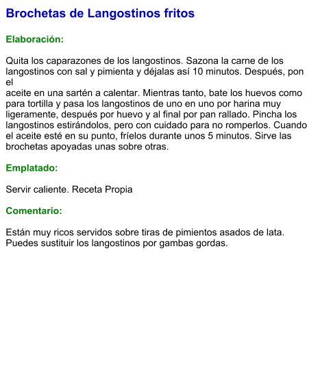 Brochetas de Langostinos fritos  Elaboración:  Quita los caparazones de los langostinos. Sazona la carne de los langostinos con sal y pimienta y déjalas así 10 minutos. Después, pon el aceite en una sartén a calentar. Mientras tanto, bate los huevos como para tortilla y pasa los langostinos de uno en uno por harina muy ligeramente, después por huevo y al final por pan rallado. Pincha los langostinos estirándolos, pero con cuidado para no romperlos. Cuando el aceite esté en su punto, fríelos durante unos 5 minutos. Sirve las brochetas apoyadas unas sobre otras.  Emplatado:  Servir caliente. Receta Propia   Comentario:  Están muy ricos servidos sobre tiras de pimientos asados de lata. Puedes sustituir los langostinos por gambas gordas.