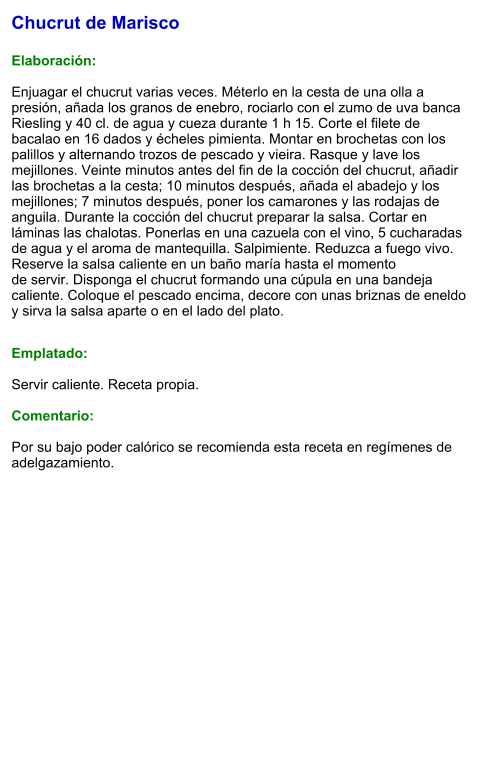 Chucrut de Marisco  Elaboración:  Enjuagar el chucrut varias veces. Méterlo en la cesta de una olla a presión, añada los granos de enebro, rociarlo con el zumo de uva banca Riesling y 40 cl. de agua y cueza durante 1 h 15. Corte el filete de bacalao en 16 dados y écheles pimienta. Montar en brochetas con los palillos y alternando trozos de pescado y vieira. Rasque y lave los mejillones. Veinte minutos antes del fin de la cocción del chucrut, añadir las brochetas a la cesta; 10 minutos después, añada el abadejo y los mejillones; 7 minutos después, poner los camarones y las rodajas de anguila. Durante la cocción del chucrut preparar la salsa. Cortar en láminas las chalotas. Ponerlas en una cazuela con el vino, 5 cucharadas de agua y el aroma de mantequilla. Salpimiente. Reduzca a fuego vivo. Reserve la salsa caliente en un baño maría hasta el momento de servir. Disponga el chucrut formando una cúpula en una bandeja caliente. Coloque el pescado encima, decore con unas briznas de eneldo y sirva la salsa aparte o en el lado del plato.   Emplatado:  Servir caliente. Receta propia.   Comentario:  Por su bajo poder calórico se recomienda esta receta en regímenes de adelgazamiento.