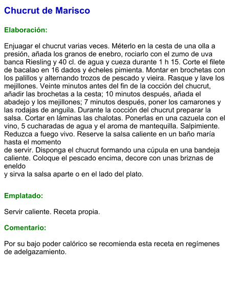 Chucrut de Marisco  Elaboración:  Enjuagar el chucrut varias veces. Méterlo en la cesta de una olla a presión, añada los granos de enebro, rociarlo con el zumo de uva banca Riesling y 40 cl. de agua y cueza durante 1 h 15. Corte el filete de bacalao en 16 dados y écheles pimienta. Montar en brochetas con los palillos y alternando trozos de pescado y vieira. Rasque y lave los mejillones. Veinte minutos antes del fin de la cocción del chucrut, añadir las brochetas a la cesta; 10 minutos después, añada el abadejo y los mejillones; 7 minutos después, poner los camarones y las rodajas de anguila. Durante la cocción del chucrut preparar la salsa. Cortar en láminas las chalotas. Ponerlas en una cazuela con el vino, 5 cucharadas de agua y el aroma de mantequilla. Salpimiente. Reduzca a fuego vivo. Reserve la salsa caliente en un baño maría hasta el momento de servir. Disponga el chucrut formando una cúpula en una bandeja caliente. Coloque el pescado encima, decore con unas briznas de eneldo y sirva la salsa aparte o en el lado del plato.   Emplatado:  Servir caliente. Receta propia.   Comentario:  Por su bajo poder calórico se recomienda esta receta en regímenes de adelgazamiento.