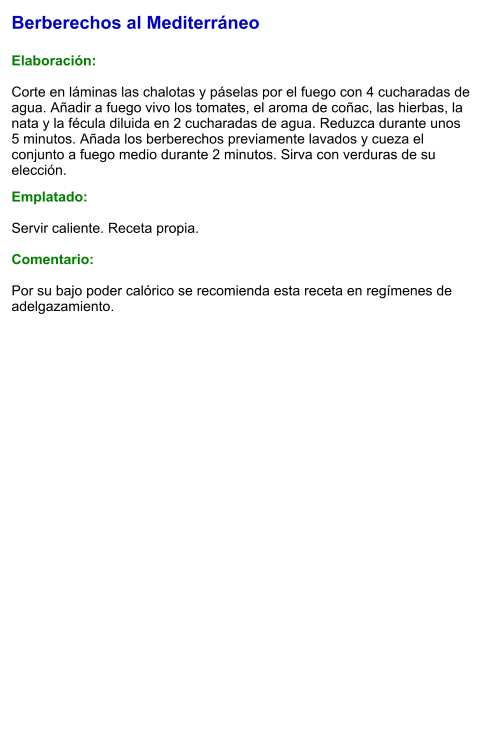 Berberechos al Mediterráneo  Elaboración:  Corte en láminas las chalotas y páselas por el fuego con 4 cucharadas de agua. Añadir a fuego vivo los tomates, el aroma de coñac, las hierbas, la nata y la fécula diluida en 2 cucharadas de agua. Reduzca durante unos 5 minutos. Añada los berberechos previamente lavados y cueza el conjunto a fuego medio durante 2 minutos. Sirva con verduras de su elección.  Emplatado:  Servir caliente. Receta propia.   Comentario:  Por su bajo poder calórico se recomienda esta receta en regímenes de adelgazamiento.