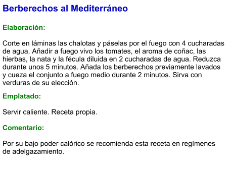 Berberechos al Mediterráneo  Elaboración:  Corte en láminas las chalotas y páselas por el fuego con 4 cucharadas de agua. Añadir a fuego vivo los tomates, el aroma de coñac, las hierbas, la nata y la fécula diluida en 2 cucharadas de agua. Reduzca durante unos 5 minutos. Añada los berberechos previamente lavados y cueza el conjunto a fuego medio durante 2 minutos. Sirva con verduras de su elección.  Emplatado:  Servir caliente. Receta propia.   Comentario:  Por su bajo poder calórico se recomienda esta receta en regímenes de adelgazamiento.